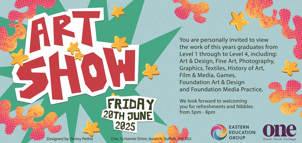 Art Show at One Sixth Form College Friday 20 June 2025 You are personally invited to view the work of this year's graduates from Level 1 through to Level 4, including: Art & Design, Fine Art, Photography, Graphics, Textiles, History of Art, Film & Media, Games, Foundation Art & Design, and Foundation Media Practice. We look forward to welcoming you for refreshments and nibbles from 5pm - 8pm. Designed by Denny Pettitt One Scrivener Drive, Ipswich, Suffolk IP8 3SU EASTERN EDUCATION GROUP One Sixth Form College
