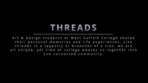 Threads: Art & Design students at West Suffolk College shared their personal memories and life experiences. Like threads in a tapestry or branches of a tree, we are all unique, yet time at college weaves us together into one connected community.